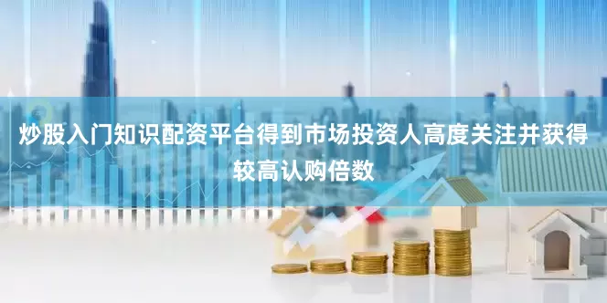 炒股入门知识配资平台得到市场投资人高度关注并获得较高认购倍数