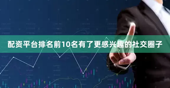 配资平台排名前10名有了更感兴趣的社交圈子