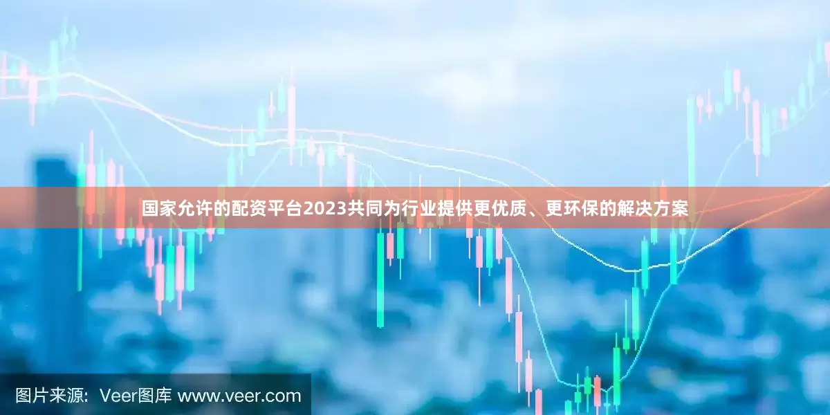 国家允许的配资平台2023共同为行业提供更优质、更环保的解决方案