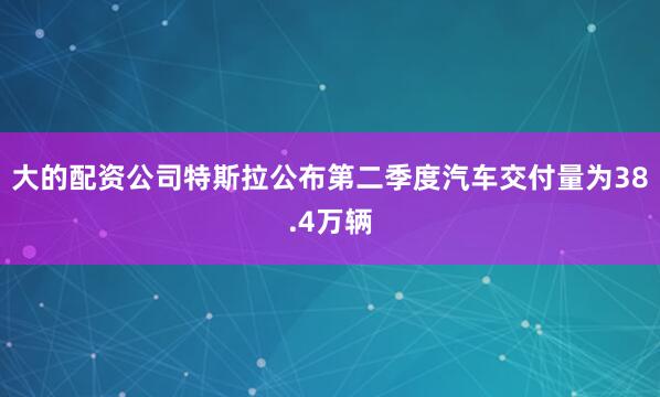 大的配资公司特斯拉公布第二季度汽车交付量为38.4万辆