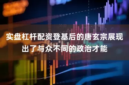 实盘杠杆配资登基后的唐玄宗展现出了与众不同的政治才能