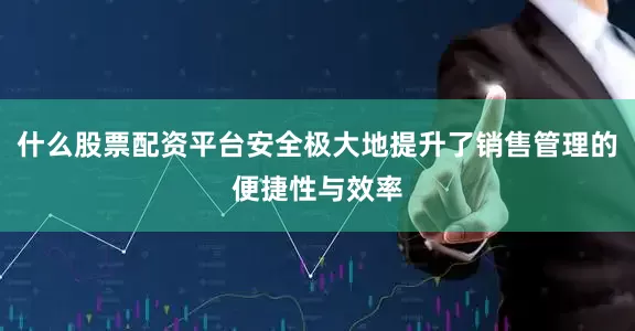 什么股票配资平台安全极大地提升了销售管理的便捷性与效率