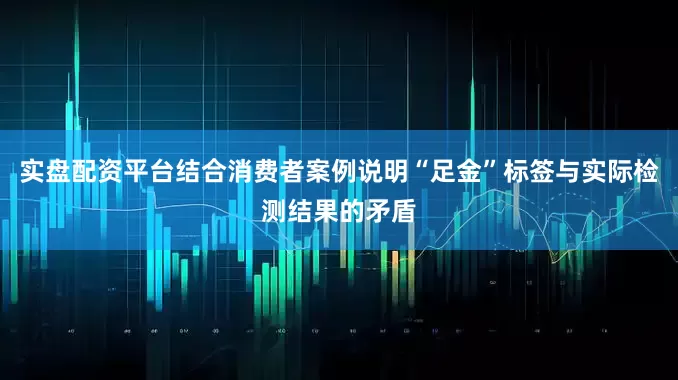 实盘配资平台结合消费者案例说明“足金”标签与实际检测结果的矛盾