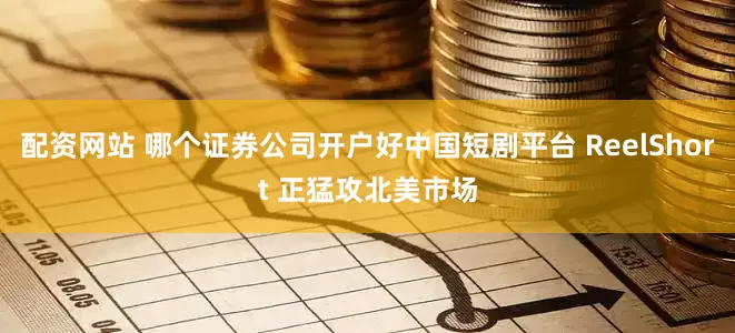 配资网站 哪个证券公司开户好中国短剧平台 ReelShort 正猛攻北美市场