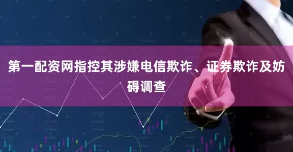 第一配资网指控其涉嫌电信欺诈、证券欺诈及妨碍调查