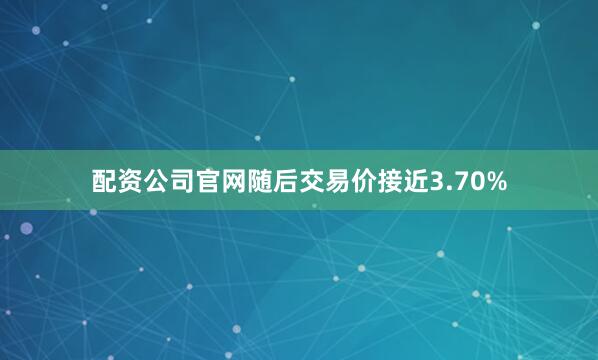 配资公司官网随后交易价接近3.70%