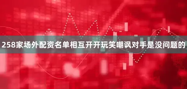 258家场外配资名单相互开开玩笑嘲讽对手是没问题的