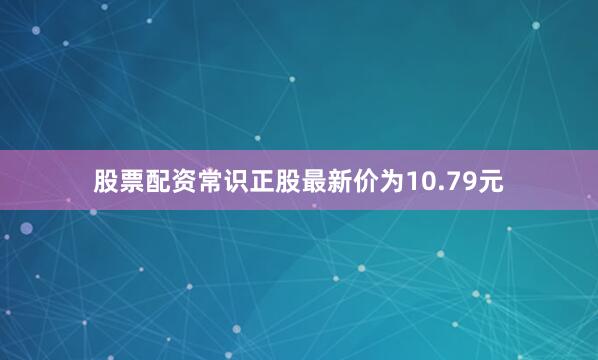 股票配资常识正股最新价为10.79元